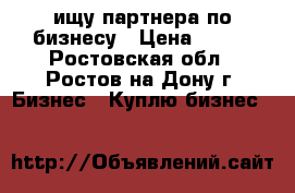 ищу партнера по бизнесу › Цена ­ 100 - Ростовская обл., Ростов-на-Дону г. Бизнес » Куплю бизнес   